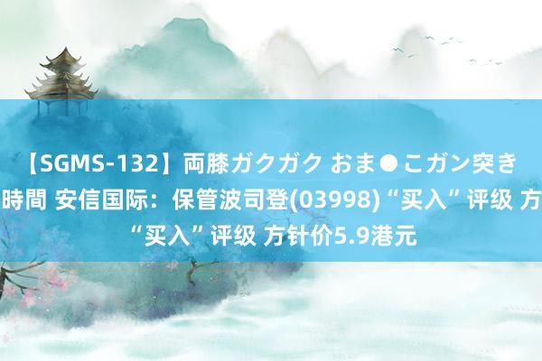 【SGMS-132】両膝ガクガク おま●こガン突き 立ちバック5時間 安信国际：保管波司登(03998)“买入”评级 方针价5.9港元