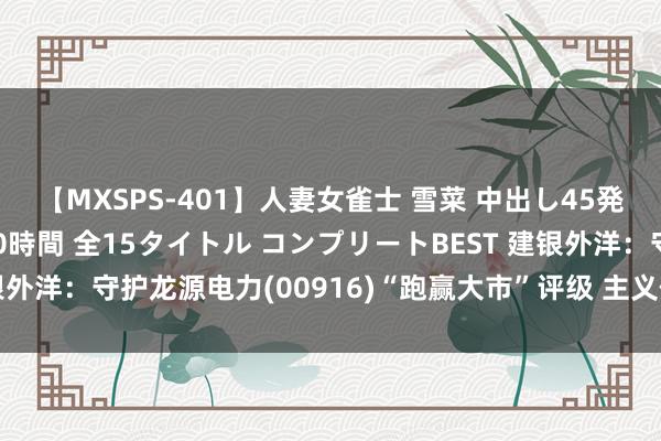 【MXSPS-401】人妻女雀士 雪菜 中出し45発＋厳選21コーナー 10時間 全15タイトル コンプリートBEST 建银外洋：守护龙源电力(00916)“跑赢大市”评级 主义价下调至8.8港元