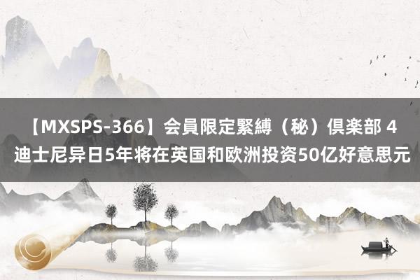 【MXSPS-366】会員限定緊縛（秘）倶楽部 4 迪士尼异日5年将在英国和欧洲投资50亿好意思元