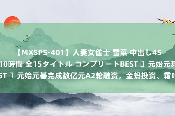 【MXSPS-401】人妻女雀士 雪菜 中出し45発＋厳選21コーナー 10時間 全15タイトル コンプリートBEST ​元始元碁完成数亿元A2轮融资，金蚂投资、霜叶创投参与投资