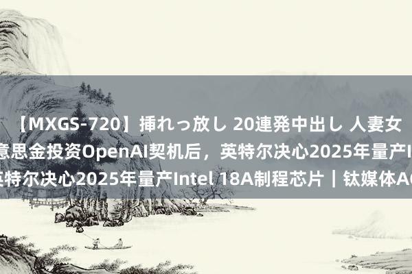 【MXGS-720】挿れっ放し 20連発中出し 人妻女雀士 雪菜 错失10亿好意思金投资OpenAI契机后，英特尔决心2025年量产Intel 18A制程芯片｜钛媒体AGI