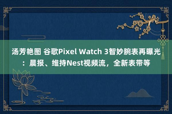 汤芳艳图 谷歌Pixel Watch 3智妙腕表再曝光：晨报、维持Nest视频流，全新表带等