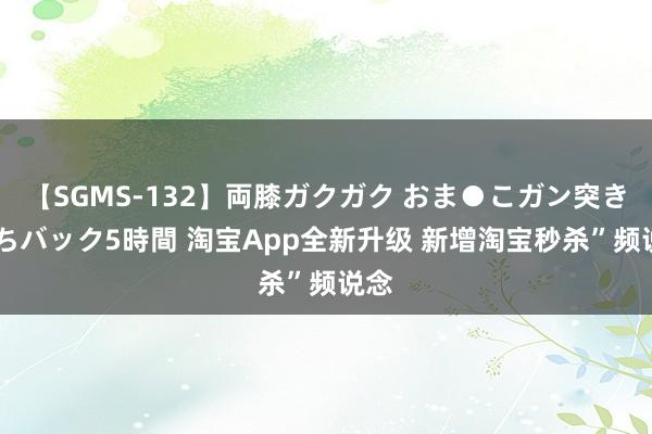 【SGMS-132】両膝ガクガク おま●こガン突き 立ちバック5時間 淘宝App全新升级 新增淘宝秒杀”频说念