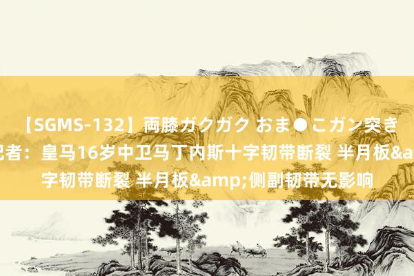 【SGMS-132】両膝ガクガク おま●こガン突き 立ちバック5時間 记者：皇马16岁中卫马丁内斯十字韧带断裂 半月板&侧副韧带无影响