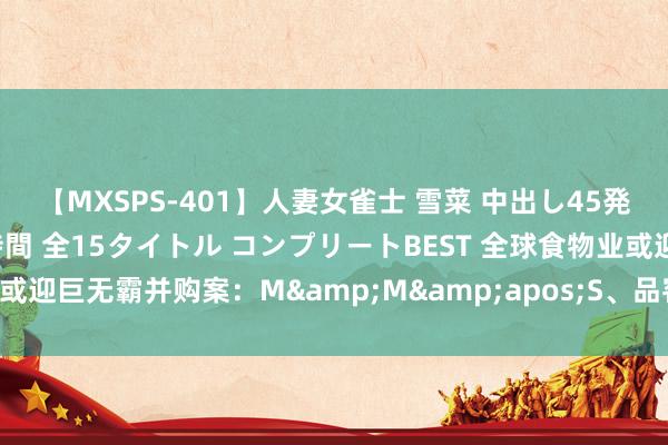 【MXSPS-401】人妻女雀士 雪菜 中出し45発＋厳選21コーナー 10時間 全15タイトル コンプリートBEST 全球食物业或迎巨无霸并购案：M&M&apos;S、品客薯片将成一家东说念主