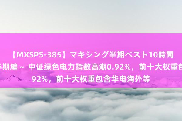 【MXSPS-385】マキシング半期ベスト10時間 ～2014年下半期編～ 中证绿色电力指数高潮0.92%，前十大权重包含华电海外等