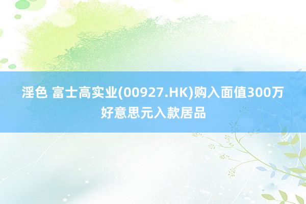 淫色 富士高实业(00927.HK)购入面值300万好意思元入款居品