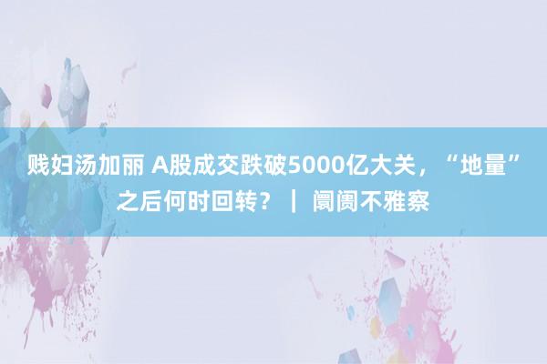 贱妇汤加丽 A股成交跌破5000亿大关，“地量”之后何时回转？｜ 阛阓不雅察