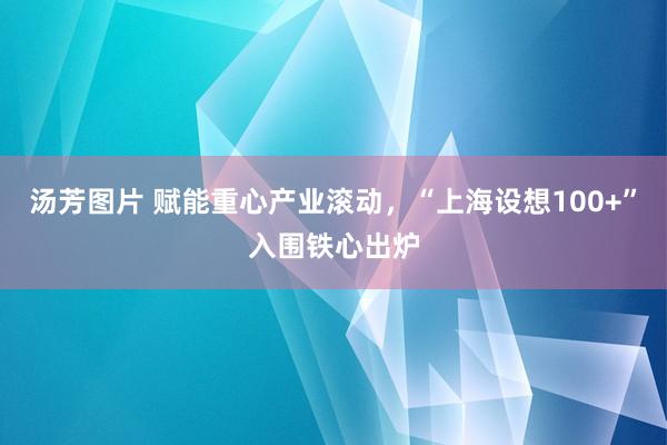 汤芳图片 赋能重心产业滚动，“上海设想100+”入围铁心出炉