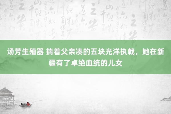 汤芳生殖器 揣着父亲凑的五块光洋执戟，她在新疆有了卓绝血统的儿女