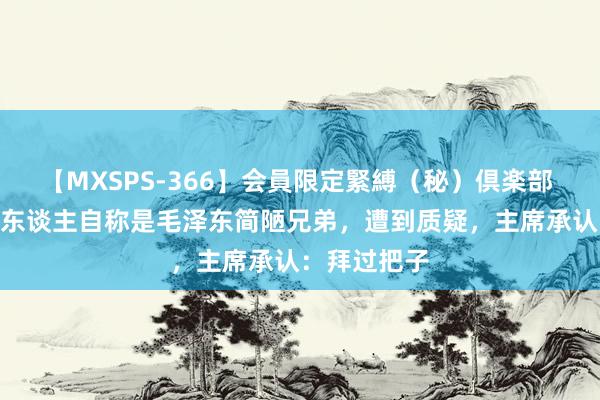 【MXSPS-366】会員限定緊縛（秘）倶楽部 4 开国后两东谈主自称是毛泽东简陋兄弟，遭到质疑，主席承认：拜过把子