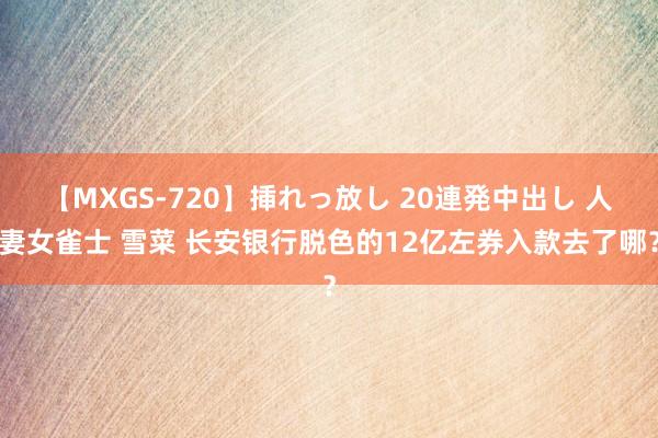 【MXGS-720】挿れっ放し 20連発中出し 人妻女雀士 雪菜 长安银行脱色的12亿左券入款去了哪？