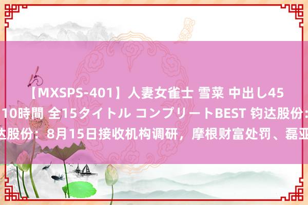 【MXSPS-401】人妻女雀士 雪菜 中出し45発＋厳選21コーナー 10時間 全15タイトル コンプリートBEST 钧达股份：8月15日接收机构调研，摩根财富处罚、磊亚投资等多家机构参与