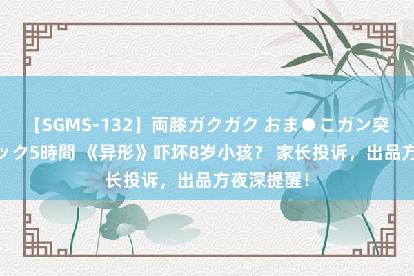 【SGMS-132】両膝ガクガク おま●こガン突き 立ちバック5時間 《异形》吓坏8岁小孩？ 家长投诉，出品方夜深提醒！