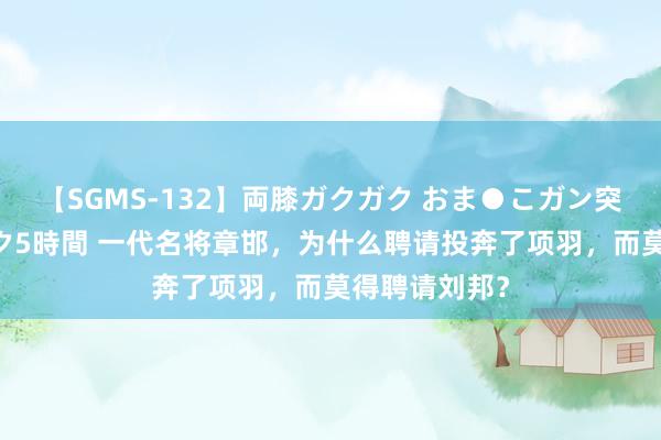 【SGMS-132】両膝ガクガク おま●こガン突き 立ちバック5時間 一代名将章邯，为什么聘请投奔了项羽，而莫得聘请刘邦？