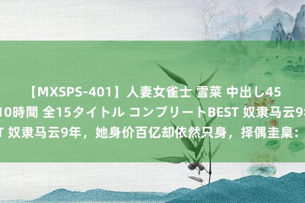 【MXSPS-401】人妻女雀士 雪菜 中出し45発＋厳選21コーナー 10時間 全15タイトル コンプリートBEST 奴隶马云9年，她身价百亿却依然只身，择偶圭臬：不成惊扰我责任