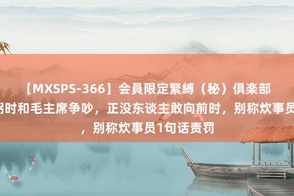 【MXSPS-366】会員限定緊縛（秘）倶楽部 4 47年任弼时和毛主席争吵，正没东谈主敢向前时，别称炊事员1句话责罚