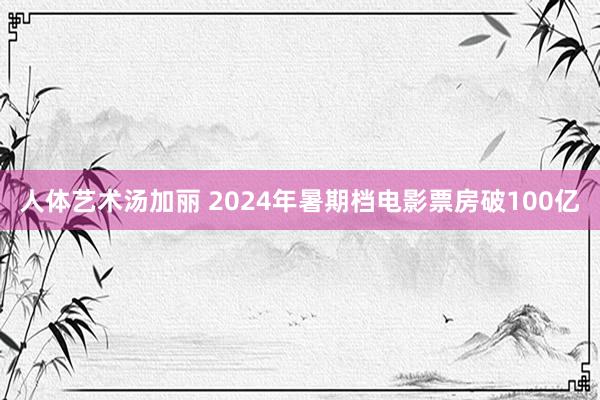 人体艺术汤加丽 2024年暑期档电影票房破100亿