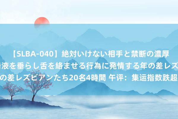 【SLBA-040】絶対いけない相手と禁断の濃厚ベロキス 戸惑いつつも唾液を垂らし舌を絡ませる行為に発情する年の差レズビアンたち20名4時間 午评：集运指数跌超4% 沪银涨超2%