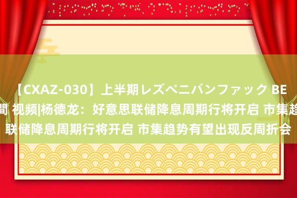 【CXAZ-030】上半期レズペニバンファック BEST10 10組20名 4時間 视频|杨德龙：好意思联储降息周期行将开启 市集趋势有望出现反周折会