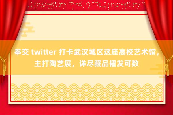 拳交 twitter 打卡武汉城区这座高校艺术馆，主打陶艺展，详尽藏品擢发可数