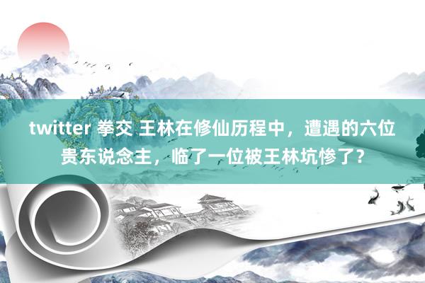 twitter 拳交 王林在修仙历程中，遭遇的六位贵东说念主，临了一位被王林坑惨了？