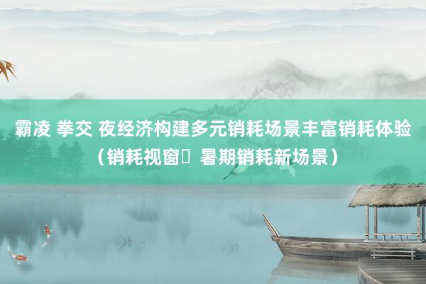 霸凌 拳交 夜经济构建多元销耗场景丰富销耗体验（销耗视窗・暑期销耗新场景）