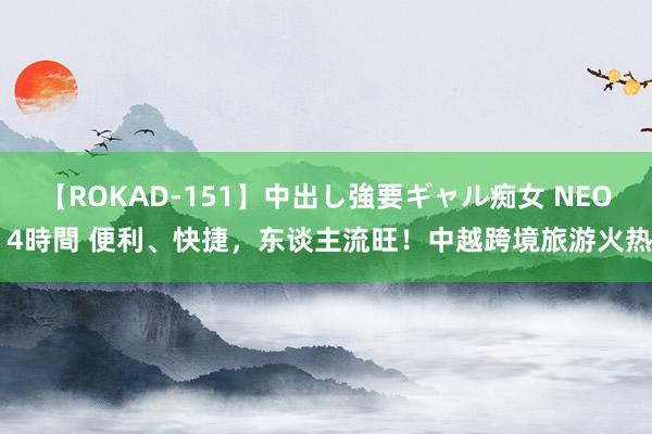 【ROKAD-151】中出し強要ギャル痴女 NEO 4時間 便利、快捷，东谈主流旺！中越跨境旅游火热