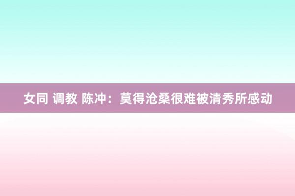 女同 调教 陈冲：莫得沧桑很难被清秀所感动