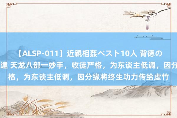 【ALSP-011】近親相姦ベスト10人 背徳の愛に溺れた10人の美母達 天龙八部一妙手，收徒严格，为东谈主低调，因分缘将终生功力传给虚竹