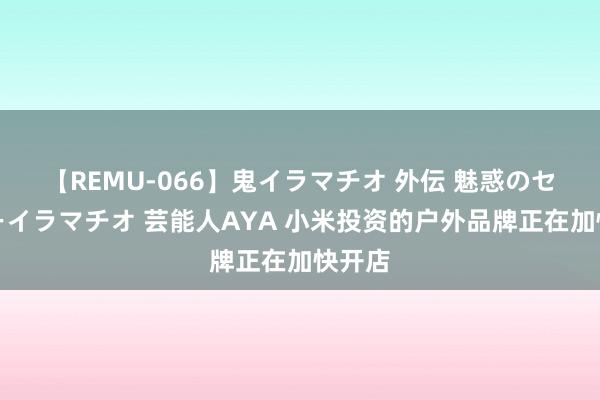 【REMU-066】鬼イラマチオ 外伝 魅惑のセクシーイラマチオ 芸能人AYA 小米投资的户外品牌正在加快开店