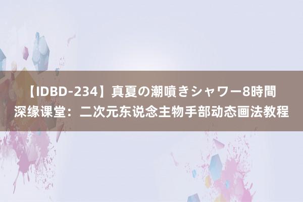 【IDBD-234】真夏の潮噴きシャワー8時間 深缘课堂：二次元东说念主物手部动态画法教程