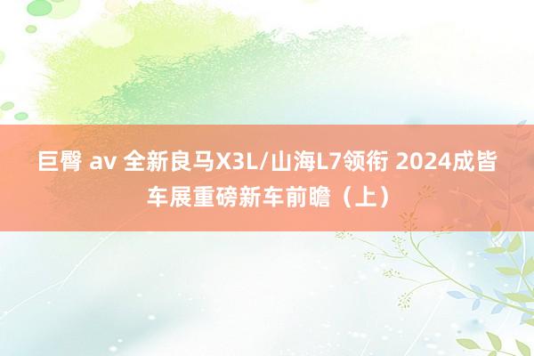 巨臀 av 全新良马X3L/山海L7领衔 2024成皆车展重磅新车前瞻（上）