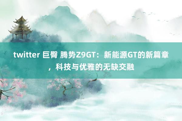 twitter 巨臀 腾势Z9GT：新能源GT的新篇章，科技与优雅的无缺交融