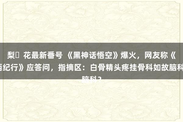 梨々花最新番号 《黑神话悟空》爆火，网友称《西纪行》应答问，指摘区：白骨精头疼挂骨科如故脑科？