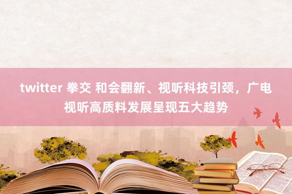 twitter 拳交 和会翻新、视听科技引颈，广电视听高质料发展呈现五大趋势