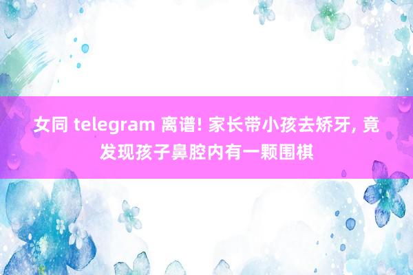 女同 telegram 离谱! 家长带小孩去矫牙， 竟发现孩子鼻腔内有一颗围棋