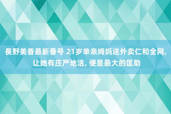 長野美香最新番号 21岁单亲姆妈送外卖仁和全网， 让她有庄严地活， 便是最大的匡助