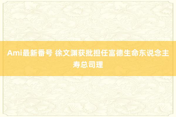 Ami最新番号 徐文渊获批担任富德生命东说念主寿总司理