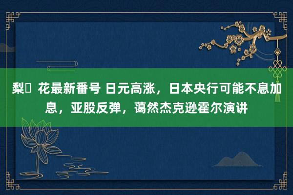 梨々花最新番号 日元高涨，日本央行可能不息加息，亚股反弹，蔼然杰克逊霍尔演讲