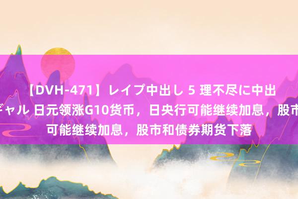 【DVH-471】レイプ中出し 5 理不尽に中出しされた7人のギャル 日元领涨G10货币，日央行可能继续加息，股市和债券期货下落