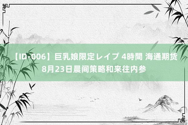 【ID-006】巨乳娘限定レイプ 4時間 海通期货8月23日晨间策略和来往内参