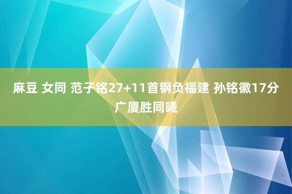 麻豆 女同 范子铭27+11首钢负福建 孙铭徽17分广厦胜同曦