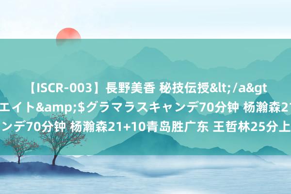 【ISCR-003】長野美香 秘技伝授</a>2011-09-08SODクリエイト&$グラマラスキャンデ70分钟 杨瀚森21+10青岛胜广东 王哲林25分上海胜宁波