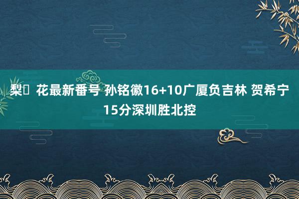 梨々花最新番号 孙铭徽16+10广厦负吉林 贺希宁15分深圳胜北控