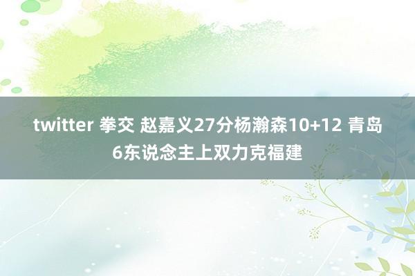 twitter 拳交 赵嘉义27分杨瀚森10+12 青岛6东说念主上双力克福建