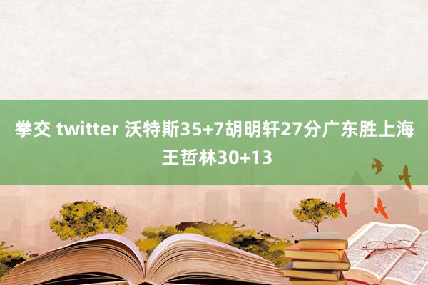 拳交 twitter 沃特斯35+7胡明轩27分广东胜上海 王哲林30+13