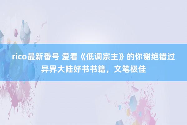 rico最新番号 爱看《低调宗主》的你谢绝错过异界大陆好书书籍，文笔极佳