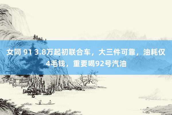 女同 91 3.8万起初联合车，大三件可靠，油耗仅4毛钱，重要喝92号汽油