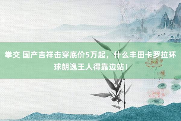 拳交 国产吉祥击穿底价5万起，什么丰田卡罗拉环球朗逸王人得靠边站！